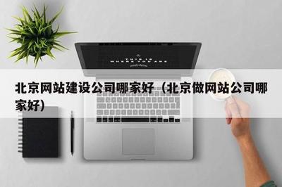 北京网站建设公司哪家好(北京做网站公司哪家好)